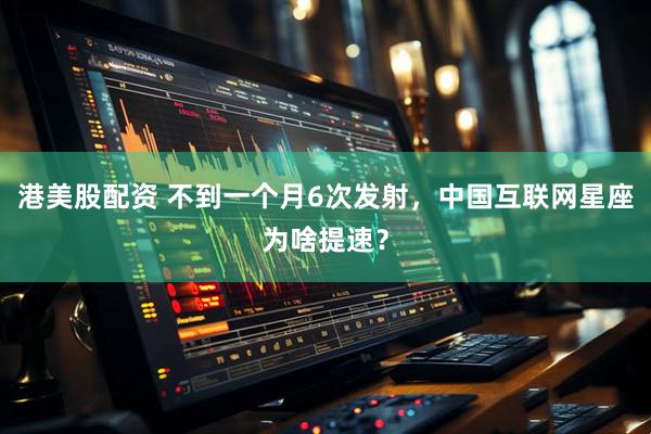 港美股配资 不到一个月6次发射，中国互联网星座为啥提速？