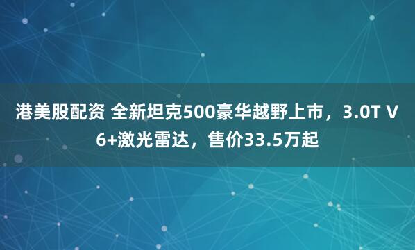 港美股配资 全新坦克500豪华越野上市，3.0T V6+激光雷达，售价33.5万起