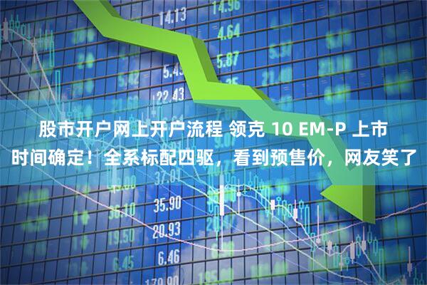 股市开户网上开户流程 领克 10 EM-P 上市时间确定！全系标配四驱，看到预售价，网友笑了