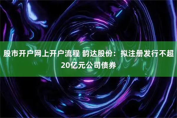 股市开户网上开户流程 韵达股份：拟注册发行不超20亿元公司债券