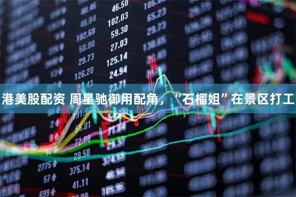 港美股配资 周星驰御用配角，“石榴姐”在景区打工