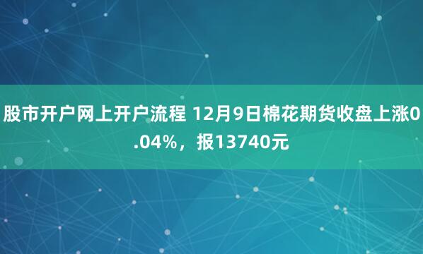股市开户网上开户流程 12月9日棉花期货收盘上涨0.04%，报13740元