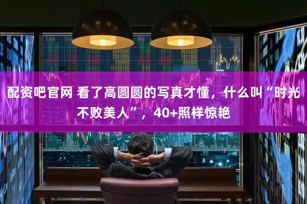 配资吧官网 看了高圆圆的写真才懂，什么叫“时光不败美人”，40+照样惊艳