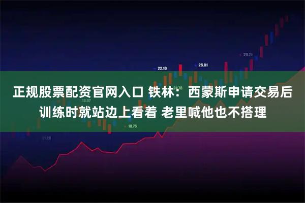 正规股票配资官网入口 铁林：西蒙斯申请交易后训练时就站边上看着 老里喊他也不搭理