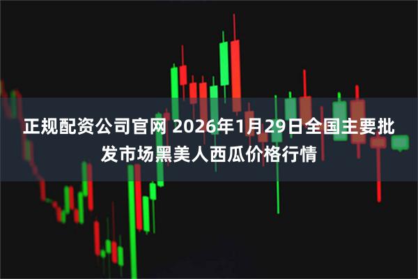 正规配资公司官网 2026年1月29日全国主要批发市场黑美人西瓜价格行情