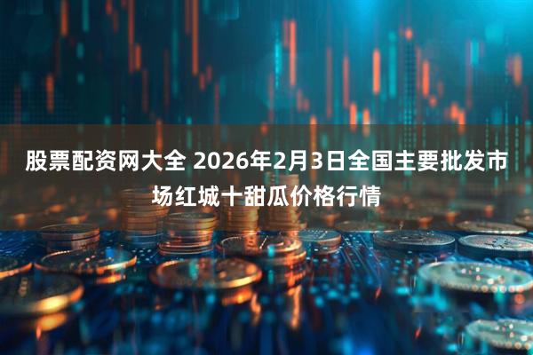 股票配资网大全 2026年2月3日全国主要批发市场红城十甜瓜价格行情