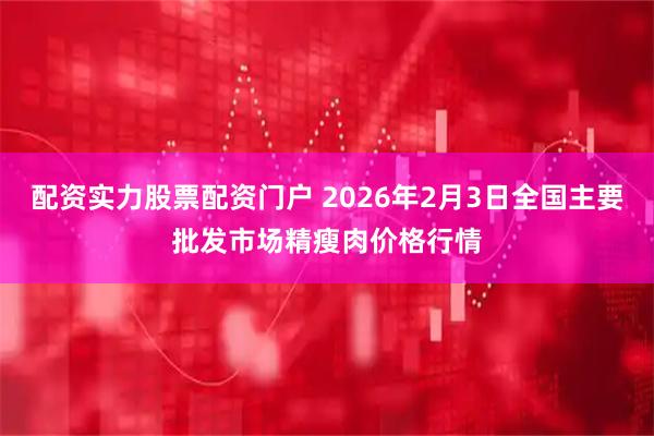 配资实力股票配资门户 2026年2月3日全国主要批发市场精瘦肉价格行情