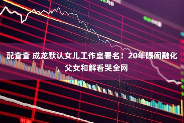 配查查 成龙默认女儿工作室署名！20年隔阂融化，父女和解看哭全网