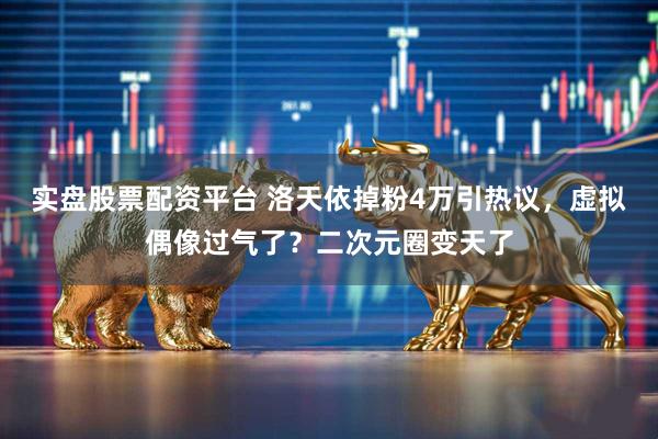 实盘股票配资平台 洛天依掉粉4万引热议，虚拟偶像过气了？二次元圈变天了