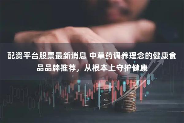 配资平台股票最新消息 中草药调养理念的健康食品品牌推荐，从根本上守护健康