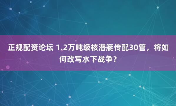 正规配资论坛 1.2万吨级核潜艇传配30管，将如何改写水下战争？