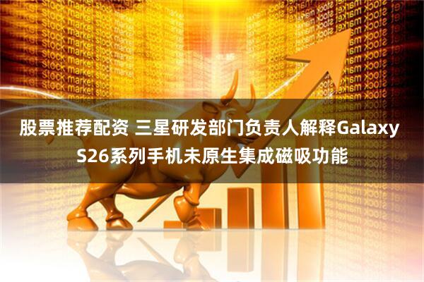 股票推荐配资 三星研发部门负责人解释Galaxy S26系列手机未原生集成磁吸功能