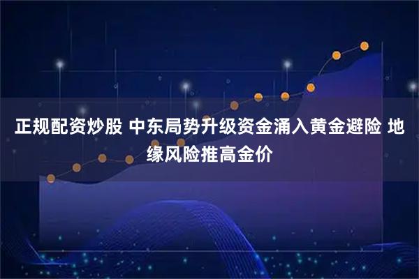 正规配资炒股 中东局势升级资金涌入黄金避险 地缘风险推高金价