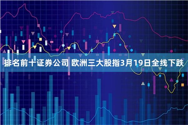 排名前十证券公司 欧洲三大股指3月19日全线下跌