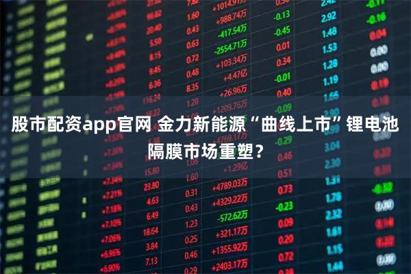 股市配资app官网 金力新能源“曲线上市”锂电池隔膜市场重塑？