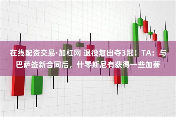 在线配资交易·加杠网 退役复出夺3冠！TA：与巴萨签新合同后，什琴斯尼有获得一些加薪